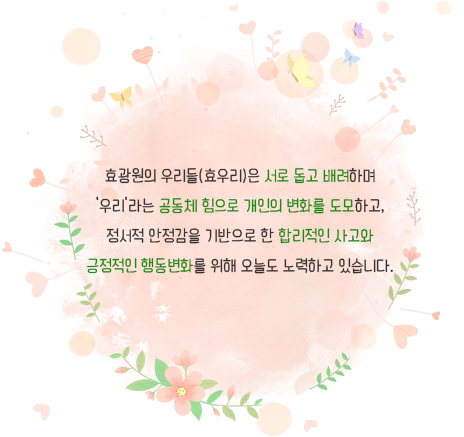 효광원의 우리들(효우리)은 서로 돕고 배려하며‘우리’라는 공동체 힘으로 개인의 변화를 도모하고,정서적 안정감을 기반으로 한 합리적인 사고와긍정적인 행동변화를 위해 오늘도 노력하고 있습니다.