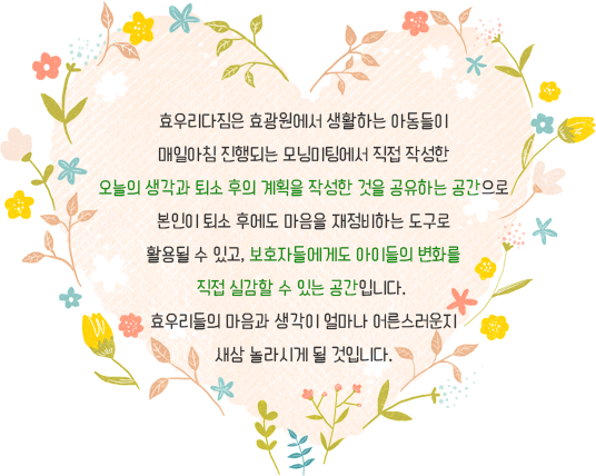 효우리다짐은 효광원에서 생활하는 아동들이 매일아침 진행되는 모닝미팅에서 직접 작성한 오늘의 생각과 퇴소 후의 계획을 작성한 것을 공유하는 공간으로 본인이 퇴소 후에도 마음을 재정비하는 도구로 활용될 수 있고, 보호자들에게도 아이들의 변화를 직접 실감할 수 있는 공간입니다.  효우리들의 마음과 생각이 얼마나 어른스러운지 새삼 놀라시게 될 것입니다.